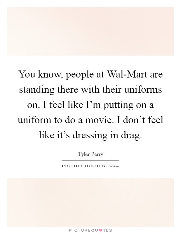 You know, people at Wal-Mart are standing there with their uniforms on. I feel like I'm putting on a uniform to do a movie. I don't feel like it's dressing in drag Picture Quote #1