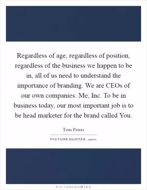 Regardless of age, regardless of position, regardless of the business we happen to be in, all of us need to understand the importance of branding. We are CEOs of our own companies: Me, Inc. To be in business today, our most important job is to be head marketer for the brand called You Picture Quote #1