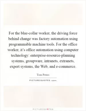 For the blue-collar worker, the driving force behind change was factory automation using programmable machine tools. For the office worker, it’s office automation using computer technology: enterprise-resource-planning systems, groupware, intranets, extranets, expert systems, the Web, and e-commerce Picture Quote #1