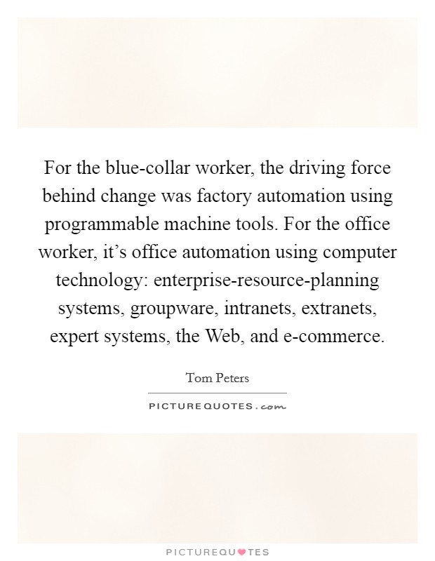 For the blue-collar worker, the driving force behind change was factory automation using programmable machine tools. For the office worker, it's office automation using computer technology: enterprise-resource-planning systems, groupware, intranets, extranets, expert systems, the Web, and e-commerce Picture Quote #1