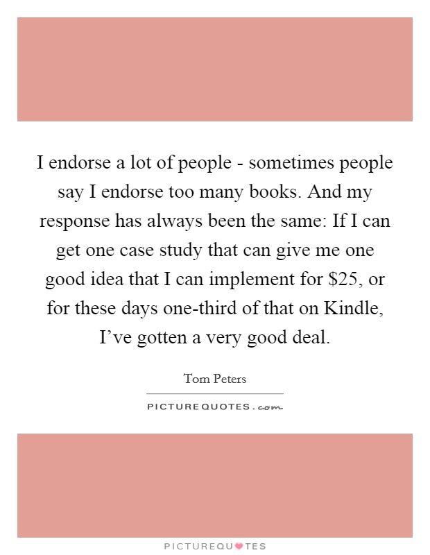 I endorse a lot of people - sometimes people say I endorse too many books. And my response has always been the same: If I can get one case study that can give me one good idea that I can implement for $25, or for these days one-third of that on Kindle, I've gotten a very good deal Picture Quote #1