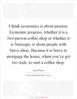 I think economics is about passion. Economic progress, whether it is a two-person coffee shop or whether it is Netscape, is about people with brave ideas. Because it is brave to mortgage the house, when you’ve got two kids, to start a coffee shop Picture Quote #1