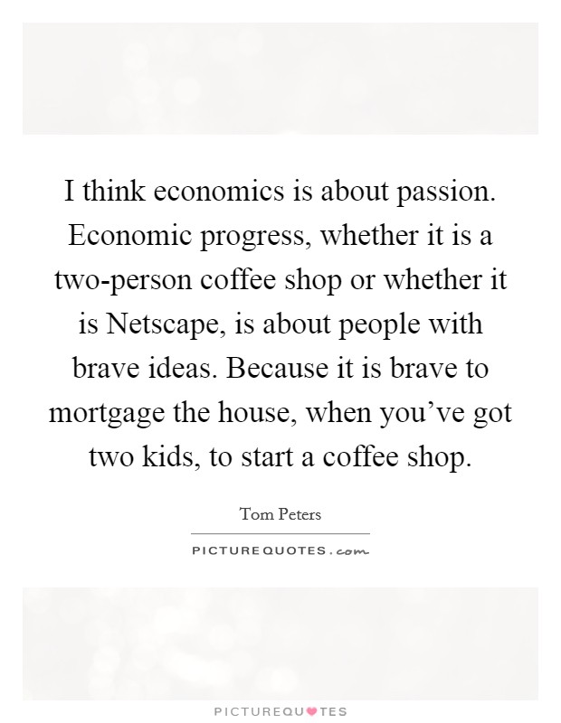 I think economics is about passion. Economic progress, whether it is a two-person coffee shop or whether it is Netscape, is about people with brave ideas. Because it is brave to mortgage the house, when you've got two kids, to start a coffee shop Picture Quote #1