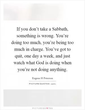 If you don’t take a Sabbath, something is wrong. You’re doing too much, you’re being too much in charge. You’ve got to quit, one day a week, and just watch what God is doing when you’re not doing anything Picture Quote #1