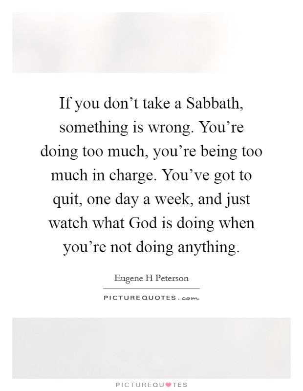 If you don't take a Sabbath, something is wrong. You're doing too much, you're being too much in charge. You've got to quit, one day a week, and just watch what God is doing when you're not doing anything Picture Quote #1