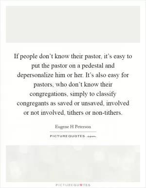 If people don’t know their pastor, it’s easy to put the pastor on a pedestal and depersonalize him or her. It’s also easy for pastors, who don’t know their congregations, simply to classify congregants as saved or unsaved, involved or not involved, tithers or non-tithers Picture Quote #1