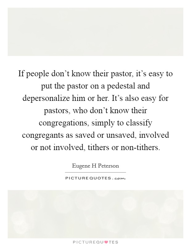 If people don't know their pastor, it's easy to put the pastor on a pedestal and depersonalize him or her. It's also easy for pastors, who don't know their congregations, simply to classify congregants as saved or unsaved, involved or not involved, tithers or non-tithers Picture Quote #1