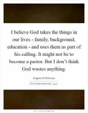 I believe God takes the things in our lives - family, background, education - and uses them as part of his calling. It might not be to become a pastor. But I don’t think God wastes anything Picture Quote #1