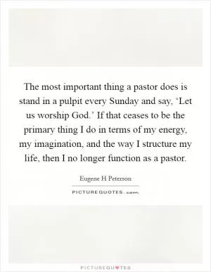 The most important thing a pastor does is stand in a pulpit every Sunday and say, ‘Let us worship God.’ If that ceases to be the primary thing I do in terms of my energy, my imagination, and the way I structure my life, then I no longer function as a pastor Picture Quote #1