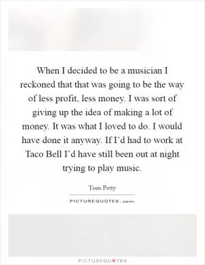 When I decided to be a musician I reckoned that that was going to be the way of less profit, less money. I was sort of giving up the idea of making a lot of money. It was what I loved to do. I would have done it anyway. If I’d had to work at Taco Bell I’d have still been out at night trying to play music Picture Quote #1