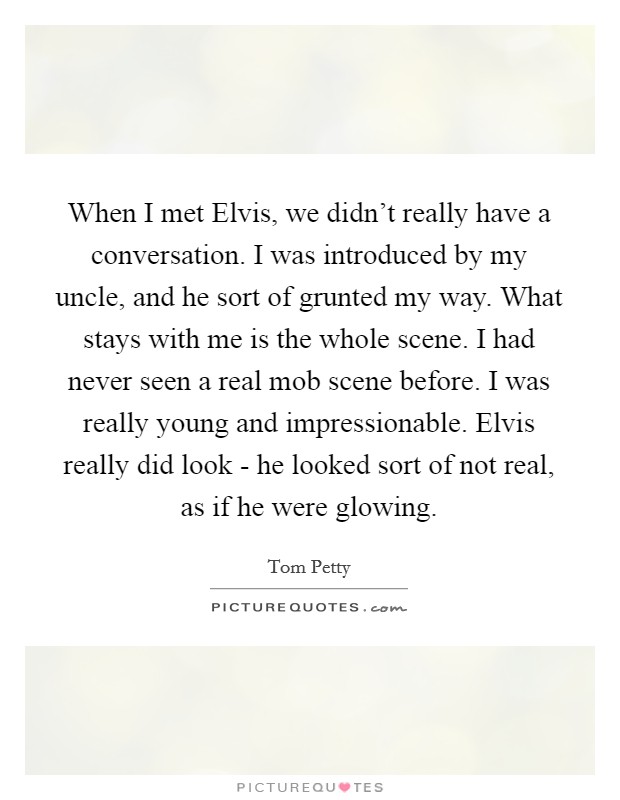 When I met Elvis, we didn't really have a conversation. I was introduced by my uncle, and he sort of grunted my way. What stays with me is the whole scene. I had never seen a real mob scene before. I was really young and impressionable. Elvis really did look - he looked sort of not real, as if he were glowing Picture Quote #1