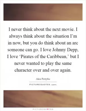 I never think about the next movie. I always think about the situation I’m in now, but you do think about an arc someone can go. I love Johnny Depp, I love ‘Pirates of the Caribbean,’ but I never wanted to play the same character over and over again Picture Quote #1
