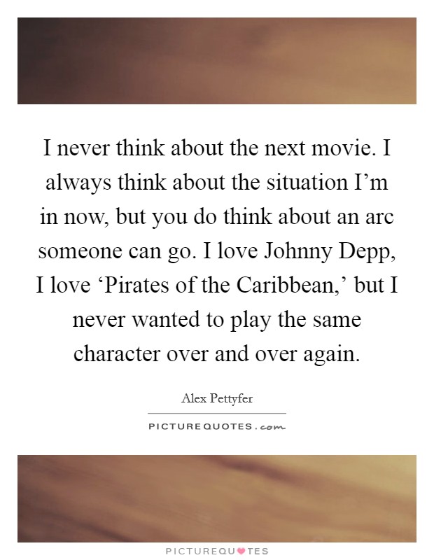 I never think about the next movie. I always think about the situation I'm in now, but you do think about an arc someone can go. I love Johnny Depp, I love ‘Pirates of the Caribbean,' but I never wanted to play the same character over and over again Picture Quote #1