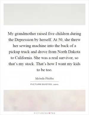 My grandmother raised five children during the Depression by herself. At 50, she threw her sewing machine into the back of a pickup truck and drove from North Dakota to California. She was a real survivor, so that’s my stock. That’s how I want my kids to be too Picture Quote #1