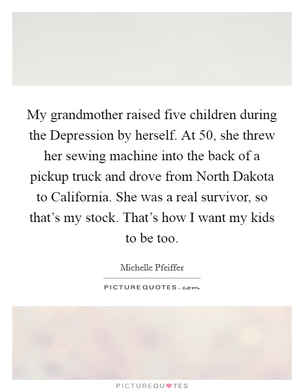 My grandmother raised five children during the Depression by herself. At 50, she threw her sewing machine into the back of a pickup truck and drove from North Dakota to California. She was a real survivor, so that's my stock. That's how I want my kids to be too Picture Quote #1
