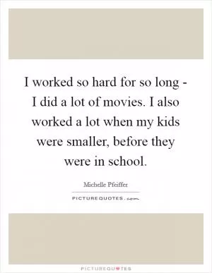 I worked so hard for so long - I did a lot of movies. I also worked a lot when my kids were smaller, before they were in school Picture Quote #1