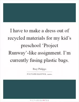 I have to make a dress out of recycled materials for my kid’s preschool ‘Project Runway’-like assignment. I’m currently fusing plastic bags Picture Quote #1