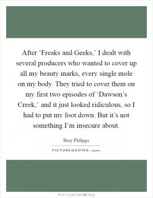 After ‘Freaks and Geeks,’ I dealt with several producers who wanted to cover up all my beauty marks, every single mole on my body. They tried to cover them on my first two episodes of ‘Dawson’s Creek,’ and it just looked ridiculous, so I had to put my foot down. But it’s not something I’m insecure about Picture Quote #1