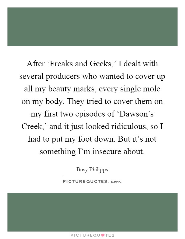 After ‘Freaks and Geeks,' I dealt with several producers who wanted to cover up all my beauty marks, every single mole on my body. They tried to cover them on my first two episodes of ‘Dawson's Creek,' and it just looked ridiculous, so I had to put my foot down. But it's not something I'm insecure about Picture Quote #1
