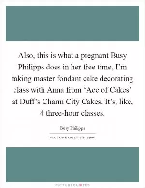 Also, this is what a pregnant Busy Philipps does in her free time, I’m taking master fondant cake decorating class with Anna from ‘Ace of Cakes’ at Duff’s Charm City Cakes. It’s, like, 4 three-hour classes Picture Quote #1