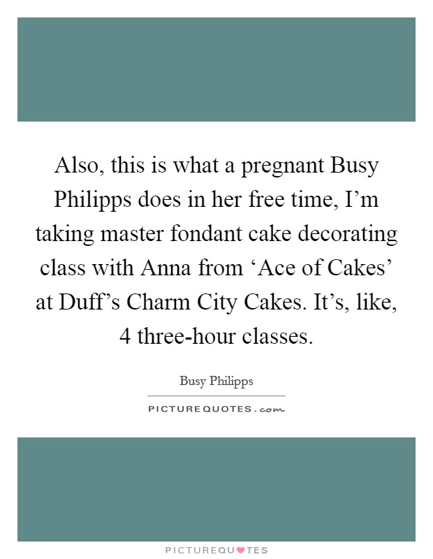 Also, this is what a pregnant Busy Philipps does in her free time, I'm taking master fondant cake decorating class with Anna from ‘Ace of Cakes' at Duff's Charm City Cakes. It's, like, 4 three-hour classes Picture Quote #1