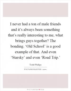 I never had a ton of male friends and it’s always been something that’s really interesting to me, what brings guys together? The bonding. ‘Old School’ is a good example of that. And even ‘Starsky’ and even ‘Road Trip.’ Picture Quote #1