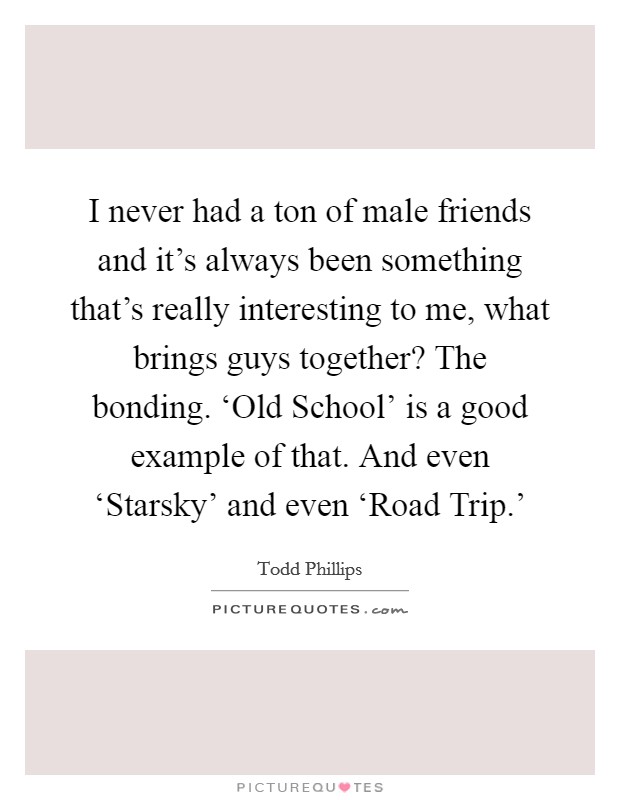 I never had a ton of male friends and it's always been something that's really interesting to me, what brings guys together? The bonding. ‘Old School' is a good example of that. And even ‘Starsky' and even ‘Road Trip.' Picture Quote #1