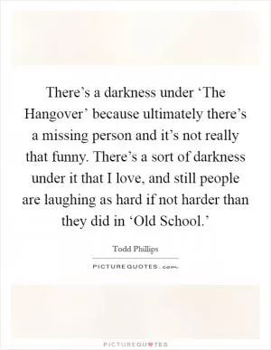 There’s a darkness under ‘The Hangover’ because ultimately there’s a missing person and it’s not really that funny. There’s a sort of darkness under it that I love, and still people are laughing as hard if not harder than they did in ‘Old School.’ Picture Quote #1