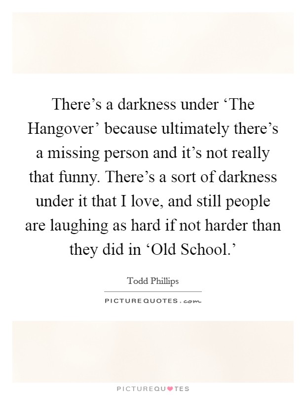 There's a darkness under ‘The Hangover' because ultimately there's a missing person and it's not really that funny. There's a sort of darkness under it that I love, and still people are laughing as hard if not harder than they did in ‘Old School.' Picture Quote #1