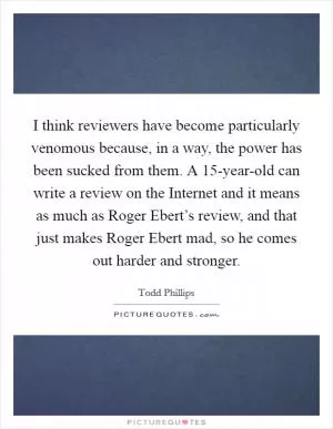 I think reviewers have become particularly venomous because, in a way, the power has been sucked from them. A 15-year-old can write a review on the Internet and it means as much as Roger Ebert’s review, and that just makes Roger Ebert mad, so he comes out harder and stronger Picture Quote #1