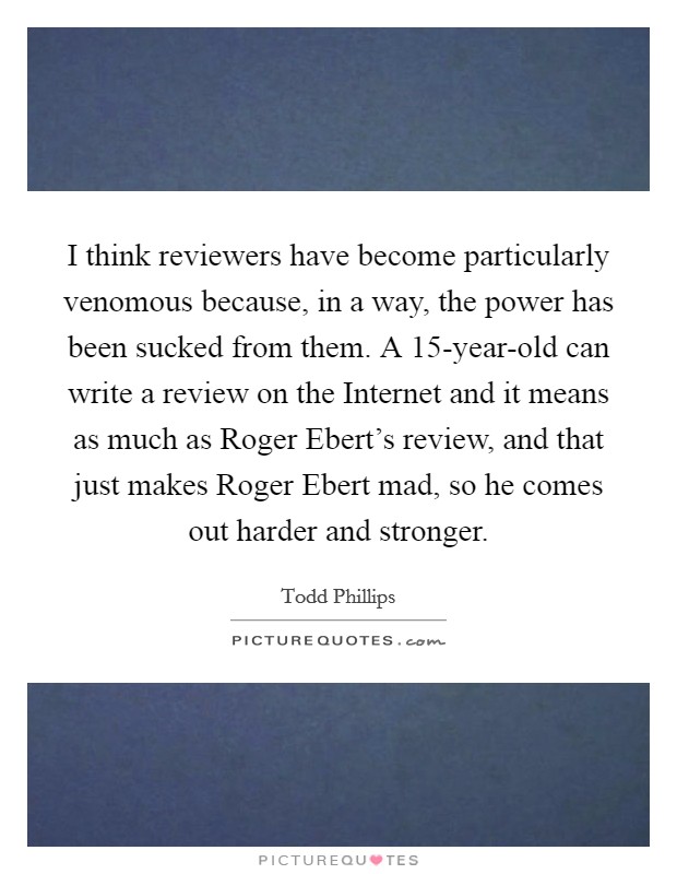 I think reviewers have become particularly venomous because, in a way, the power has been sucked from them. A 15-year-old can write a review on the Internet and it means as much as Roger Ebert's review, and that just makes Roger Ebert mad, so he comes out harder and stronger Picture Quote #1