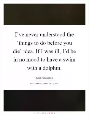 I’ve never understood the ‘things to do before you die’ idea. If I was ill, I’d be in no mood to have a swim with a dolphin Picture Quote #1