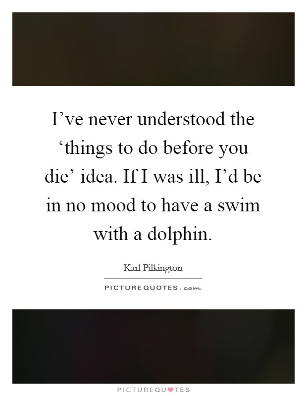 I've never understood the ‘things to do before you die' idea. If I was ill, I'd be in no mood to have a swim with a dolphin Picture Quote #1