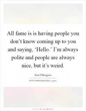 All fame is is having people you don’t know coming up to you and saying, ‘Hello.’ I’m always polite and people are always nice, but it’s weird Picture Quote #1