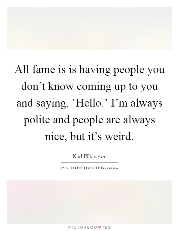 All fame is is having people you don't know coming up to you and saying, ‘Hello.' I'm always polite and people are always nice, but it's weird Picture Quote #1