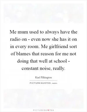 Me mum used to always have the radio on - even now she has it on in every room. Me girlfriend sort of blames that reason for me not doing that well at school - constant noise, really Picture Quote #1