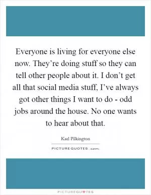 Everyone is living for everyone else now. They’re doing stuff so they can tell other people about it. I don’t get all that social media stuff, I’ve always got other things I want to do - odd jobs around the house. No one wants to hear about that Picture Quote #1