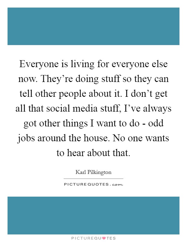 Everyone is living for everyone else now. They're doing stuff so they can tell other people about it. I don't get all that social media stuff, I've always got other things I want to do - odd jobs around the house. No one wants to hear about that Picture Quote #1
