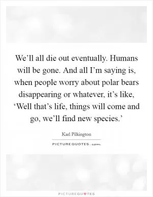 We’ll all die out eventually. Humans will be gone. And all I’m saying is, when people worry about polar bears disappearing or whatever, it’s like, ‘Well that’s life, things will come and go, we’ll find new species.’ Picture Quote #1