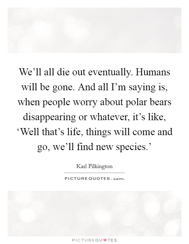 We'll all die out eventually. Humans will be gone. And all I'm saying is, when people worry about polar bears disappearing or whatever, it's like, ‘Well that's life, things will come and go, we'll find new species.' Picture Quote #1