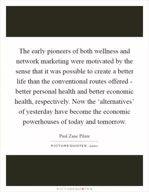 The early pioneers of both wellness and network marketing were motivated by the sense that it was possible to create a better life than the conventional routes offered - better personal health and better economic health, respectively. Now the ‘alternatives’ of yesterday have become the economic powerhouses of today and tomorrow Picture Quote #1