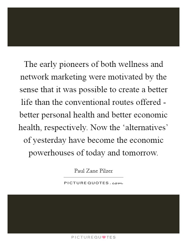 The early pioneers of both wellness and network marketing were motivated by the sense that it was possible to create a better life than the conventional routes offered - better personal health and better economic health, respectively. Now the ‘alternatives' of yesterday have become the economic powerhouses of today and tomorrow Picture Quote #1