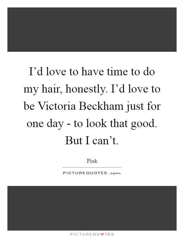 I'd love to have time to do my hair, honestly. I'd love to be Victoria Beckham just for one day - to look that good. But I can't Picture Quote #1