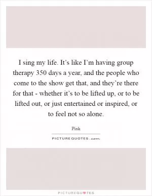 I sing my life. It’s like I’m having group therapy 350 days a year, and the people who come to the show get that, and they’re there for that - whether it’s to be lifted up, or to be lifted out, or just entertained or inspired, or to feel not so alone Picture Quote #1