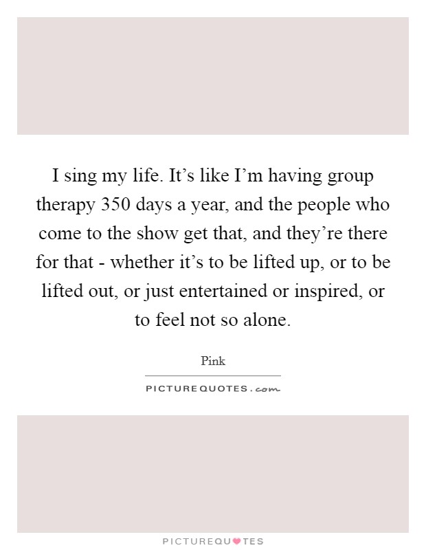 I sing my life. It's like I'm having group therapy 350 days a year, and the people who come to the show get that, and they're there for that - whether it's to be lifted up, or to be lifted out, or just entertained or inspired, or to feel not so alone Picture Quote #1