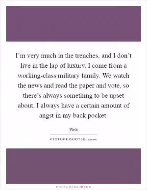 I’m very much in the trenches, and I don’t live in the lap of luxury. I come from a working-class military family. We watch the news and read the paper and vote, so there’s always something to be upset about. I always have a certain amount of angst in my back pocket Picture Quote #1