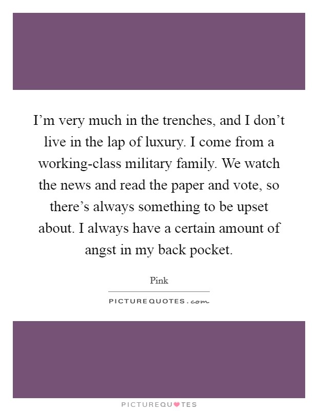 I'm very much in the trenches, and I don't live in the lap of luxury. I come from a working-class military family. We watch the news and read the paper and vote, so there's always something to be upset about. I always have a certain amount of angst in my back pocket Picture Quote #1