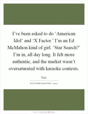 I’ve been asked to do ‘American Idol’ and ‘X Factor.’ I’m an Ed McMahon kind of girl. ‘Star Search?’ I’m in, all day long. It felt more authentic, and the market wasn’t oversaturated with karaoke contests Picture Quote #1