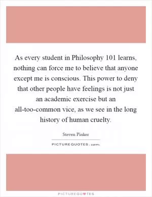 As every student in Philosophy 101 learns, nothing can force me to believe that anyone except me is conscious. This power to deny that other people have feelings is not just an academic exercise but an all-too-common vice, as we see in the long history of human cruelty Picture Quote #1
