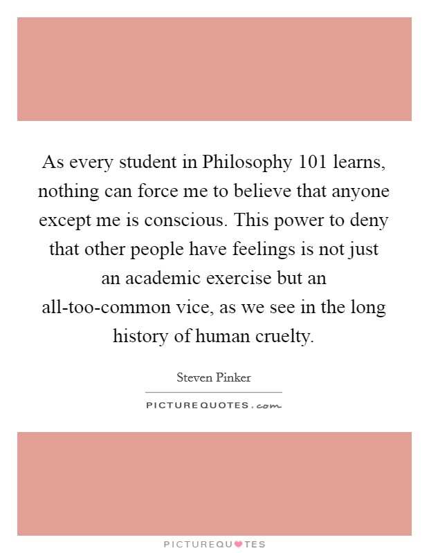 As every student in Philosophy 101 learns, nothing can force me to believe that anyone except me is conscious. This power to deny that other people have feelings is not just an academic exercise but an all-too-common vice, as we see in the long history of human cruelty Picture Quote #1
